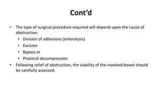 Cont’d
• The type of surgical procedure required will depend upon the cause of
obstruction:
• Division of adhesions (enterolysis)
• Excision
• Bypass or
• Proximal decompression
• Following relief of obstruction, the viability of the involved bowel should
be carefully assessed.
 