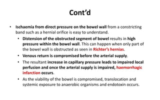 Cont’d
• Ischaemia from direct pressure on the bowel wall from a constricting
band such as a hernial orifice is easy to understand.
• Distension of the obstructed segment of bowel results in high
pressure within the bowel wall. This can happen when only part of
the bowel wall is obstructed as seen in Richter’s hernias.
• Venous return is compromised before the arterial supply.
• The resultant increase in capillary pressure leads to impaired local
perfusion and once the arterial supply is impaired, haemorrhagic
infarction occurs.
• As the viability of the bowel is compromised, translocation and
systemic exposure to anaerobic organisms and endotoxin occurs.
 