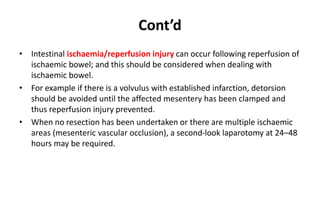 Cont’d
• Intestinal ischaemia/reperfusion injury can occur following reperfusion of
ischaemic bowel; and this should be considered when dealing with
ischaemic bowel.
• For example if there is a volvulus with established infarction, detorsion
should be avoided until the affected mesentery has been clamped and
thus reperfusion injury prevented.
• When no resection has been undertaken or there are multiple ischaemic
areas (mesenteric vascular occlusion), a second-look laparotomy at 24–48
hours may be required.
 