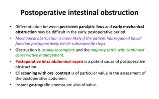 Postoperative intestinal obstruction
• Differentiation between persistent paralytic ileus and early mechanical
obstruction may be difficult in the early postoperative period.
• Mechanical obstruction is more likely if the patient has regained bowel
function postoperatively which subsequently stops.
• Obstruction is usually incomplete and the majority settle with continued
conservative management.
• Postoperative intra-abdominal sepsis is a potent cause of postoperative
obstruction.
• CT scanning with oral contrast is of particular value in the assessment of
the postoperative abdomen.
• Instant gastrografin enemas are also of value.
 