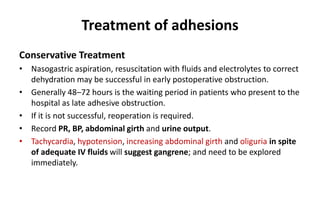 Treatment of adhesions
Conservative Treatment
• Nasogastric aspiration, resuscitation with fluids and electrolytes to correct
dehydration may be successful in early postoperative obstruction.
• Generally 48–72 hours is the waiting period in patients who present to the
hospital as late adhesive obstruction.
• If it is not successful, reoperation is required.
• Record PR, BP, abdominal girth and urine output.
• Tachycardia, hypotension, increasing abdominal girth and oliguria in spite
of adequate IV fluids will suggest gangrene; and need to be explored
immediately.
 