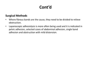 Cont’d
Surgical Methods
• Where fibrous bands are the cause, they need to be divided to relieve
obstruction.
• Laparoscopic adhesiolysis is more often being used and it is indicated in
pelvic adhesion, selected cases of abdominal adhesion, single band
adhesion and obstruction with mild distension.
 
