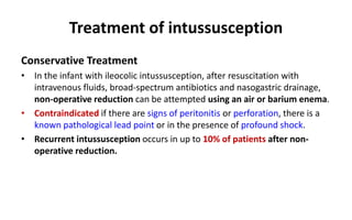 Treatment of intussusception
Conservative Treatment
• In the infant with ileocolic intussusception, after resuscitation with
intravenous fluids, broad-spectrum antibiotics and nasogastric drainage,
non-operative reduction can be attempted using an air or barium enema.
• Contraindicated if there are signs of peritonitis or perforation, there is a
known pathological lead point or in the presence of profound shock.
• Recurrent intussusception occurs in up to 10% of patients after non-
operative reduction.
 