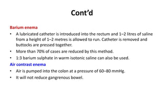 Cont’d
Barium enema
• A lubricated catheter is introduced into the rectum and 1–2 litres of saline
from a height of 1–2 metres is allowed to run. Catheter is removed and
buttocks are pressed together.
• More than 70% of cases are reduced by this method.
• 1:3 barium sulphate in warm isotonic saline can also be used.
Air contrast enema
• Air is pumped into the colon at a pressure of 60–80 mmHg.
• It will not reduce gangrenous bowel.
 