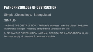 PATHOPHYSIOLOGY OF OBSTRUCTION
Simple ,Closed loop, Strangulated
SIMPLE-
1-ABOVE THE OBSTRUCTION - Peristalsis increases Intestine dilates Reduction
in peristaltic strength -Flaccidity and paralysis (protective but late)
2- BELOW THE OBSTRUCTION -NORMAL PERISTALSIS & ABSORBTION Until it
becomes empty -It contracts & becomes immobile
 