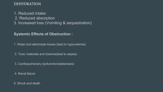 DEHYDRATION
1. Reduced intake
2. Reduced absorption
3. Increased loss (Vomiting & sequestration)
Systemic Effects of Obstruction :
1. Water and electrolyte losses (lead to hypovolemia)
2. Toxic materials and toxemia(lead to sepsis)
3. Cardiopulmonary dysfunction(atelectasis)
4. Renal failure
5. Shock and death
 