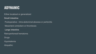 ADYNAMIC
Either localized or generalized
Small intestine
Postoperative - Intra-abdominal abscess or peritonitis
Mesenteric embolism or thrombosis
Large intestine
Retroperitoneal hematoma
Drugs
Hypokalemia
Idiopathic
 