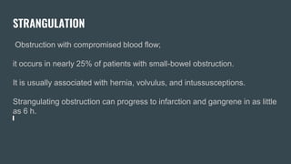 STRANGULATION
Obstruction with compromised blood flow;
it occurs in nearly 25% of patients with small-bowel obstruction.
It is usually associated with hernia, volvulus, and intussusceptions.
Strangulating obstruction can progress to infarction and gangrene in as little
as 6 h.
 