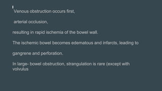 Venous obstruction occurs first,
arterial occlusion,
resulting in rapid ischemia of the bowel wall.
The ischemic bowel becomes edematous and infarcts, leading to
gangrene and perforation.
In large- bowel obstruction, strangulation is rare (except with
volvulus
 