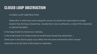 CLOSED LOOP OBSTRUCTION
CLOSED LOOP OBSTRUCTION
Obstruction in which two points along the course of a bowel are obstructed at a single
location thus forming a closed loop. Usually this is due to adhesions, a twist of the mesentery
or internal herniation.
In the large bowel it is known as a volvulus.
In the small bowel it is simply known as small bowel closed loop obstruction. •
Obstruction to the blood supply occur either from the same mechanism which caused
obstruction or by the twist of the bowel on mesentery
 