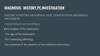DIAGNOSIS- HISTORY,PE,INVESTIGATION
HISTORY-VOMITING,ABDOMINAL PAIN, CONSTIPATION,ABDOMINAL
DISTENSION.
Clinical features vary according to
The location of the obstruction
The age of the obstruction
The underlying pathology
The presence or the absence of the intestinal obstruction;
 
