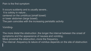 Pain is the first symptom
It occurs suddenly and is usually severe..
It is colicky in nature ,
centered on the umbilicus (small bowel)
or lower abdomen (large bowel).
The pain coincides with the increasing peristaltic activity
Vomiting-
The more distal the obstruction ,the longer the interval between the onset of
symptoms and the appearance of nausea and vomiting .
More proximal the obstruction,-more the frequency.
The interval ,frequency & nature of vomitus depends on the site of obstruction
 