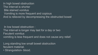 In high bowel obstruction
The interval is shorter
Bile stained vomitus
Vomiting is more frequent and copious
And is relieved by decompressing the obstructed bowel
In low bowel obstruction :
The interval is longer may last for a day or two
Feculent vomitus
vomiting is less frequent and does not cause any relief.
Long standing low small bowel obstruction
feculent material.
• Strangulation- blood.
 