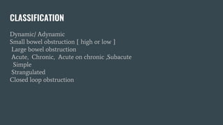 CLASSIFICATION
Dynamic/ Adynamic
Small bowel obstruction [ high or low ]
Large bowel obstruction
Acute, Chronic, Acute on chronic ,Subacute
Simple
Strangulated
Closed loop obstruction
 