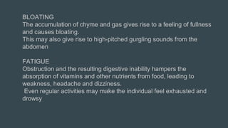 BLOATING
The accumulation of chyme and gas gives rise to a feeling of fullness
and causes bloating.
This may also give rise to high-pitched gurgling sounds from the
abdomen
FATIGUE
Obstruction and the resulting digestive inability hampers the
absorption of vitamins and other nutrients from food, leading to
weakness, headache and dizziness.
Even regular activities may make the individual feel exhausted and
drowsy
 
