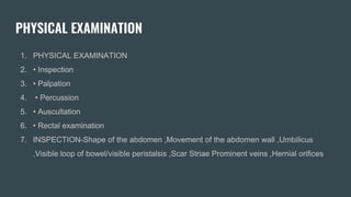 PHYSICAL EXAMINATION
1. PHYSICAL EXAMINATION
2. • Inspection
3. • Palpation
4. • Percussion
5. • Auscultation
6. • Rectal examination
7. INSPECTION-Shape of the abdomen ,Movement of the abdomen wall ,Umbilicus
,Visible loop of bowel/visible peristalsis ,Scar Striae Prominent veins ,Hernial orifices
 