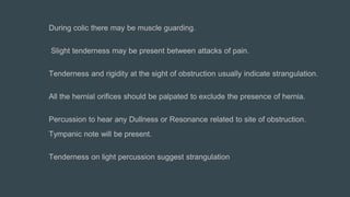 During colic there may be muscle guarding.
Slight tenderness may be present between attacks of pain.
Tenderness and rigidity at the sight of obstruction usually indicate strangulation.
All the hernial orifices should be palpated to exclude the presence of hernia.
Percussion to hear any Dullness or Resonance related to site of obstruction.
Tympanic note will be present.
Tenderness on light percussion suggest strangulation
 