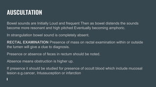 AUSCULTATION
Bowel sounds are Initially Loud and frequent Then as bowel distends the sounds
become more resonant and high pitched Eventually becoming amphoric.
In strangulation bowel sound is completely absent.
RECTAL EXAMINATION Presence of mass on rectal examination within or outside
the lumen will give a clue to diagnosis.
Presence or absence of feces in rectum should be noted.
Absence means obstruction is higher up.
If presence it should be studied for presence of occult blood which include mucosal
lesion e.g.cancer, Intussuception or infarction
 