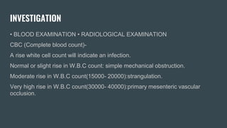INVESTIGATION
• BLOOD EXAMINATION • RADIOLOGICAL EXAMINATION
CBC (Complete blood count)-
A rise white cell count will indicate an infection.
Normal or slight rise in W.B.C count: simple mechanical obstruction.
Moderate rise in W.B.C count(15000- 20000):strangulation.
Very high rise in W.B.C count(30000- 40000):primary mesenteric vascular
occlusion.
 