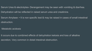 Serum Urea & electrolytes- Derangement may be seen with vomiting & diarrhea.
Dehydration will be reflected in raised serum urea and creatinine.
Serum Amylase- • It is non specific test & may be raised in cases of small intestinal
obstruction.
Metabolic acidosis
It occurs due to combined effects of dehydration ketosis and loss of alkaline
secretion. Very common in distal intestinal obstruction.
 