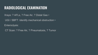 RADIOLOGICAL EXAMINATION
Xrays: ? AFLs, ? Free Air, ? Distal Gas •
UGI / SBFT: Identify mechanical obstruction •
Enteroclysis:
CT Scan: ? Free Air, ? Pneumatosis, ? Tumor
 