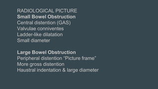 RADIOLOGICAL PICTURE
Small Bowel Obstruction
Central distention (GAS)
Valvulae conniventes
Ladder-like dilatation
Small diameter
Large Bowel Obstruction
Peripheral distention “Picture frame”
More gross distention
Haustral indentation & large diameter
 