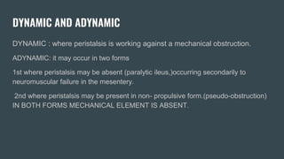 DYNAMIC AND ADYNAMIC
DYNAMIC : where peristalsis is working against a mechanical obstruction.
ADYNAMIC: it may occur in two forms
1st where peristalsis may be absent (paralytic ileus,)occurring secondarily to
neuromuscular failure in the mesentery.
2nd where peristalsis may be present in non- propulsive form.(pseudo-obstruction)
IN BOTH FORMS MECHANICAL ELEMENT IS ABSENT.
 