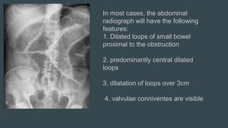 In most cases, the abdominal
radiograph will have the following
features:
1. Dilated loops of small bowel
proximal to the obstruction
2. predominantly central dilated
loops
3. dilatation of loops over 3cm
4. valvulae conniventes are visible
 