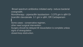 Broad spectrum antibiotics initiated early- reduce bacterial
overgrowth.
Monotherapy - piperacillin tazobactom - 3.375 gm iv q6H Or
ticarcillin clavulanate 3.1 gm iv q6H, OR Carbapenam
Some cases - conservative regimen,
other need surgical intervention.
Surgery should be delayed till resuscitation is complete unless
signs of strangulation
closed-loop obstruction.
 