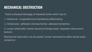 MECHANICAL OBSTRUCTION
There is physical blockage of intestinal lumen which due to:
1. Intramural : congenital,tumor,hematoma,inflammatory
2. Extramural : adhesion-volvulus-hernia –abscess-hematoma
3. Lumen obstruction: stone-meconium-foreign body- impaction (stool-worm-
barium)
Mechanical obstruction can be partial ( lumen narrowed but allow transit some
content) or
 