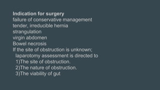 Indication for surgery
failure of conservative management
tender, irreducible hernia
strangulation
virgin abdomen
Bowel necrosis
If the site of obstruction is unknown;
laparotomy assessment is directed to
1)The site of obstruction.
2)The nature of obstruction.
3)The viability of gut
 