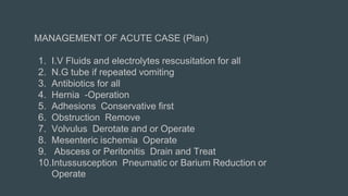 MANAGEMENT OF ACUTE CASE (Plan)
1. I.V Fluids and electrolytes rescusitation for all
2. N.G tube if repeated vomiting
3. Antibiotics for all
4. Hernia -Operation
5. Adhesions Conservative first
6. Obstruction Remove
7. Volvulus Derotate and or Operate
8. Mesenteric ischemia Operate
9. Abscess or Peritonitis Drain and Treat
10.Intussusception Pneumatic or Barium Reduction or
Operate
 