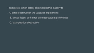 complete ( lumen totally obstruction) this classify to
A. simple obstruction (no vascular impairment)
B. closed loop ( both ends are obstructed e.g volvulus)
C. strangulation obstruction
 