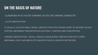 ON THE BASIS OF NATURE
CLASSIFIED IN TO ACUTE CHRONIC ACUTE ON CHRONIC SUBACUTE
. ACUTE OBSTRUCTION :
IT USUALLY OCCUR IN SMALL BOWEL OBSTRUCTION WITH SUDDEN ONSET OF SEVERE COLICKY
CENTRAL ABDOMINAL PAIN,DISTENTION AND EARLY VOMITING AND CONSTIPATION.
CHRONIC OBSTRUCTION : USUALLY SEEN IN LARGE BOWEL OBSTRUCTION WITH LOWER
ABDOMINAL COLIC AND ABSOLUTE CONSTIPATION,FOLLOWED BY DISTENTION.
 
