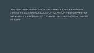 ACUTE ON CHRONIC OBSTRUCTION : IT STARTS IN LARGE BOWEL BUT GRADUALLY
INVOLVES THE SMALL INTESTINE. EARLY SYMPTOMS ARE PAIN AND CONSTIPATION BUT
WHEN SMALL INTESTINE IS INVOLVED IT IS CHARACTERIZED BY VOMITING AND GENERAL
DISTENTION
 