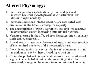 Altered Physiology:
1. Increased peristalsis, distention by fluid and gas, and
increased bacterial growth proximal to obstruction. The
intestine empties distally.
2. Increased secretions into the intestine are associated with
diminution in the bowel's absorptive capacity.
3. The accumulation of gases, secretions, and oral intake above
the obstruction causes increasing intraluminal pressure.
4. Venous pressure in the affected area increases, and circulatory
stasis and edema result.
5. Bowel necrosis may occur because of anoxia and compression
of the terminal branches of the mesenteric artery.
6. Bacteria and toxins pass across the intestinal membranes into
the abdominal cavity, thereby leading to peritonitis.
7. Closed-loop obstruction is a condition in which the intestinal
segment is occluded at both ends, preventing either the
downward passage or the regurgitation of intestinal contents.
 