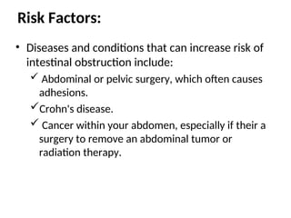 Risk Factors:
• Diseases and conditions that can increase risk of
intestinal obstruction include:
 Abdominal or pelvic surgery, which often causes
adhesions.
Crohn's disease.
 Cancer within your abdomen, especially if their a
surgery to remove an abdominal tumor or
radiation therapy.
 