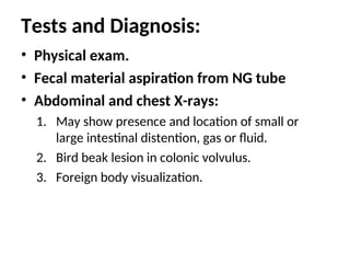 Tests and Diagnosis:
• Physical exam.
• Fecal material aspiration from NG tube
• Abdominal and chest X-rays:
1. May show presence and location of small or
large intestinal distention, gas or fluid.
2. Bird beak lesion in colonic volvulus.
3. Foreign body visualization.
 