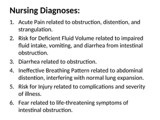 Nursing Diagnoses:
1. Acute Pain related to obstruction, distention, and
strangulation.
2. Risk for Deficient Fluid Volume related to impaired
fluid intake, vomiting, and diarrhea from intestinal
obstruction.
3. Diarrhea related to obstruction.
4. Ineffective Breathing Pattern related to abdominal
distention, interfering with normal lung expansion.
5. Risk for Injury related to complications and severity
of illness.
6. Fear related to life-threatening symptoms of
intestinal obstruction.
 