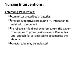 Nursing Interventions:
Achieving Pain Relief:
Administer prescribed analgesics.
Provide supportive care during NG intubation to
assist with discomfort.
To relieve air-fluid lock syndrome, turn the patient
from supine to prone position every 10 minutes
until enough flatus is passed to decompress the
abdomen.
A rectal tube may be indicated.
 