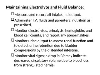 Maintaining Electrolyte and Fluid Balance:
Measure and record all intake and output.
Administer I.V. fluids and parenteral nutrition as
prescribed.
Monitor electrolytes, urinalysis, hemoglobin, and
blood cell counts, and report any abnormalities.
Monitor urine output to assess renal function and
to detect urine retention due to bladder
compressions by the distended intestine.
Monitor vital signs; a drop in BP may indicate
decreased circulatory volume due to blood loss
from strangulated hernia.
 