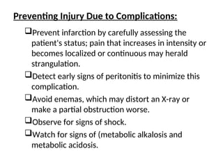 Preventing Injury Due to Complications:
Prevent infarction by carefully assessing the
patient's status; pain that increases in intensity or
becomes localized or continuous may herald
strangulation.
Detect early signs of peritonitis to minimize this
complication.
Avoid enemas, which may distort an X-ray or
make a partial obstruction worse.
Observe for signs of shock.
Watch for signs of (metabolic alkalosis and
metabolic acidosis.
 