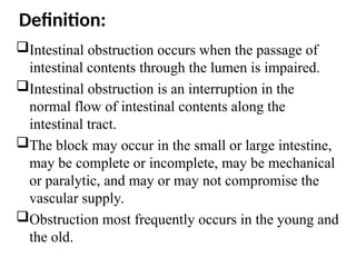 Definition:
Intestinal obstruction occurs when the passage of
intestinal contents through the lumen is impaired.
Intestinal obstruction is an interruption in the
normal flow of intestinal contents along the
intestinal tract.
The block may occur in the small or large intestine,
may be complete or incomplete, may be mechanical
or paralytic, and may or may not compromise the
vascular supply.
Obstruction most frequently occurs in the young and
the old.
 