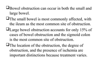 Bowel obstruction can occur in both the small and
large bowel.
The small bowel is most commonly affected, with
the ileum as the most common site of obstruction.
Large bowel obstruction accounts for only 15% of
cases of bowel obstruction and the sigmoid colon
is the most common site of obstruction.
The location of the obstruction, the degree of
obstruction, and the presence of ischemia are
important distinctions because treatment varies.
 