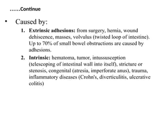 Continue
……
• Caused by:
1. Extrinsic adhesions: from surgery, hernia, wound
dehiscence, masses, volvulus (twisted loop of intestine).
Up to 70% of small bowel obstructions are caused by
adhesions.
2. Intrinsic: hematoma, tumor, intussusception
(telescoping of intestinal wall into itself), stricture or
stenosis, congenital (atresia, imperforate anus), trauma,
inflammatory diseases (Crohn's, diverticulitis, ulcerative
colitis)
 