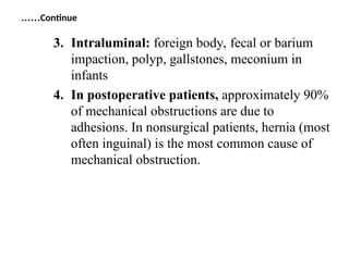 3. Intraluminal: foreign body, fecal or barium
impaction, polyp, gallstones, meconium in
infants
4. In postoperative patients, approximately 90%
of mechanical obstructions are due to
adhesions. In nonsurgical patients, hernia (most
often inguinal) is the most common cause of
mechanical obstruction.
Continue
……
 