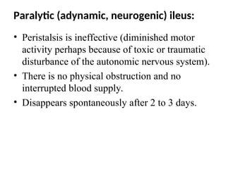 Paralytic (adynamic, neurogenic) ileus:
• Peristalsis is ineffective (diminished motor
activity perhaps because of toxic or traumatic
disturbance of the autonomic nervous system).
• There is no physical obstruction and no
interrupted blood supply.
• Disappears spontaneously after 2 to 3 days.
 