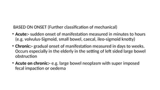 BASED ON ONSET (Further classification of mechanical)
• Acute:- sudden onset of manifestation measured in minutes to hours
(e.g. volvulus-Sigmoid, small bowel, caecal, ileo-sigmoid knotty)
• Chronic:- gradual onset of manifestation measured in days to weeks.
Occurs especially in the elderly in the setting of left sided large bowel
obstruction
• Acute on chronic:- e.g. large bowel neoplasm with super imposed
fecal impaction or oedema
 