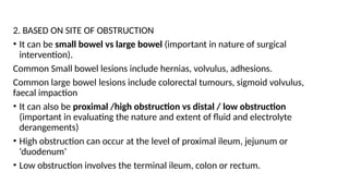 2. BASED ON SITE OF OBSTRUCTION
• It can be small bowel vs large bowel (important in nature of surgical
intervention).
Common Small bowel lesions include hernias, volvulus, adhesions.
Common large bowel lesions include colorectal tumours, sigmoid volvulus,
faecal impaction
• It can also be proximal /high obstruction vs distal / low obstruction
(important in evaluating the nature and extent of fluid and electrolyte
derangements)
• High obstruction can occur at the level of proximal ileum, jejunum or
‘duodenum’
• Low obstruction involves the terminal ileum, colon or rectum.
 