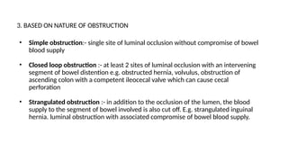3. BASED ON NATURE OF OBSTRUCTION
• Simple obstruction:- single site of luminal occlusion without compromise of bowel
blood supply
• Closed loop obstruction :- at least 2 sites of luminal occlusion with an intervening
segment of bowel distention e.g. obstructed hernia, volvulus, obstruction of
ascending colon with a competent ileocecal valve which can cause cecal
perforation
• Strangulated obstruction :- in addition to the occlusion of the lumen, the blood
supply to the segment of bowel involved is also cut off. E.g. strangulated inguinal
hernia. luminal obstruction with associated compromise of bowel blood supply.
 
